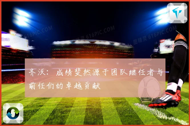 齐沃：成绩斐然源于团队继任者与前任们的卓越贡献