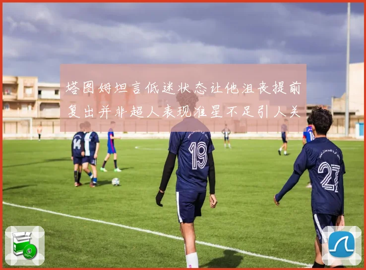 塔图姆坦言低迷状态让他沮丧提前复出并非超人表现准星不足引人关注