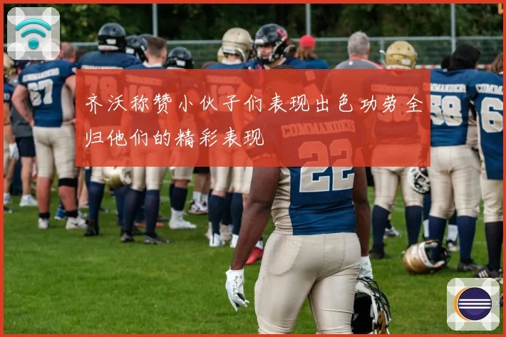 齐沃称赞小伙子们表现出色功劳全归他们的精彩表现