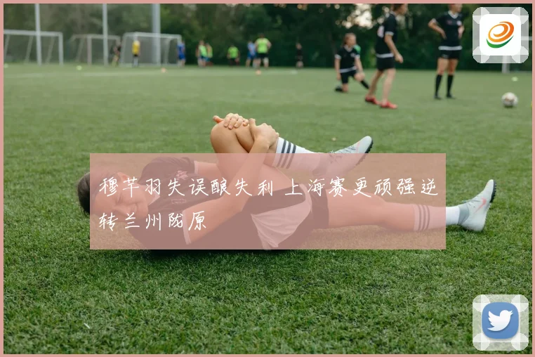 穆芊羽失误酿失利 上海赛更顽强逆转兰州陇原