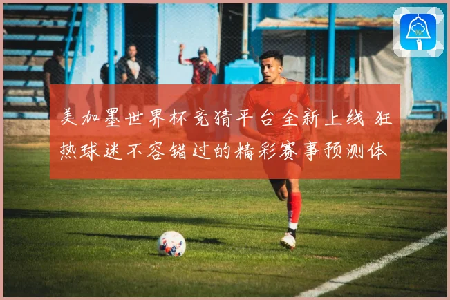 美加墨世界杯竞猜平台全新上线 狂热球迷不容错过的精彩赛事预测体验