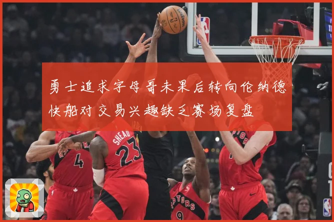 勇士追求字母哥未果后转向伦纳德快船对交易兴趣缺乏赛场复盘