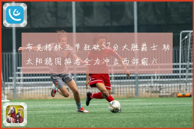 布克格林三节狂砍57分大胜爵士 助太阳稳固排名全力冲击西部前六