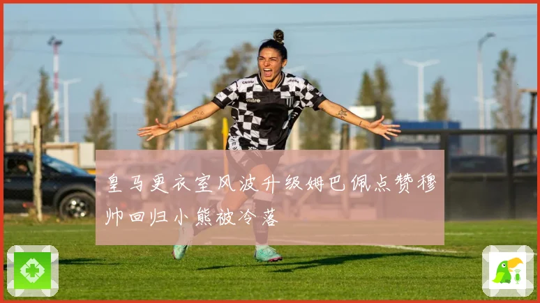 皇马更衣室风波升级姆巴佩点赞穆帅回归小熊被冷落