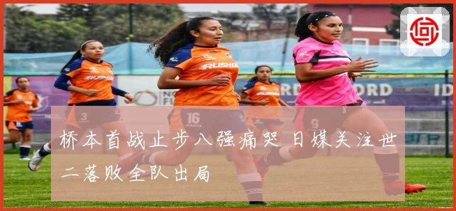 桥本首战止步八强痛哭 日媒关注世二落败全队出局