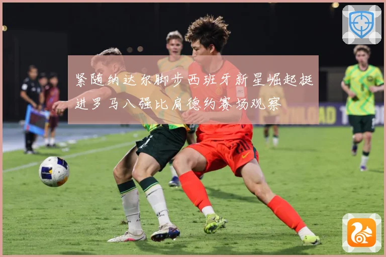 紧随纳达尔脚步西班牙新星崛起挺进罗马八强比肩德约赛场观察