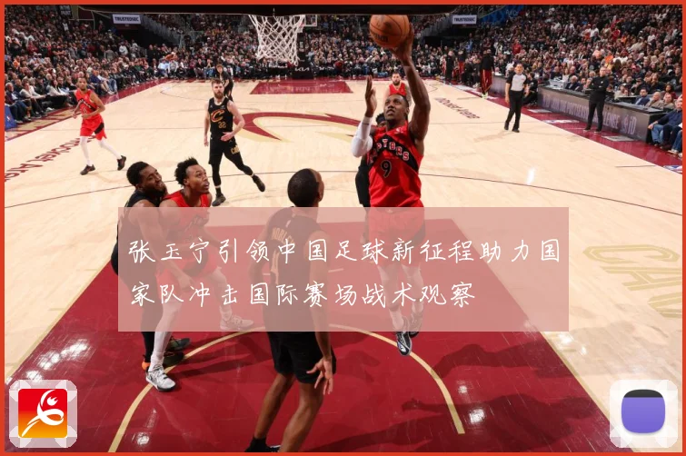 张玉宁引领中国足球新征程助力国家队冲击国际赛场战术观察