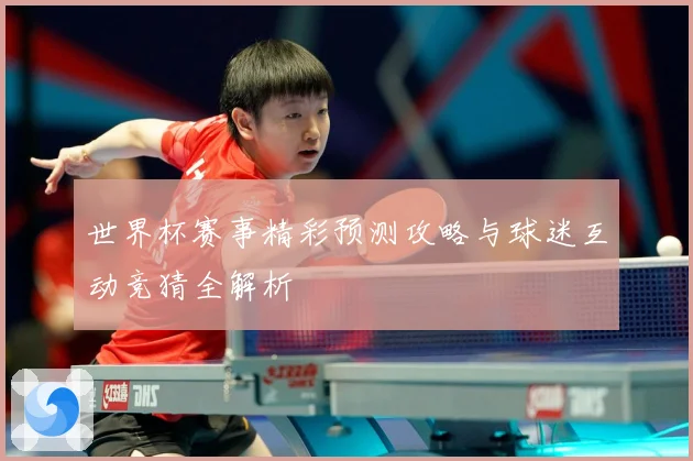 世界杯赛事精彩预测攻略与球迷互动竞猜全解析