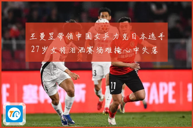 王曼昱带领中国女乒力克日本选手 27岁女将泪洒赛场难掩心中失落