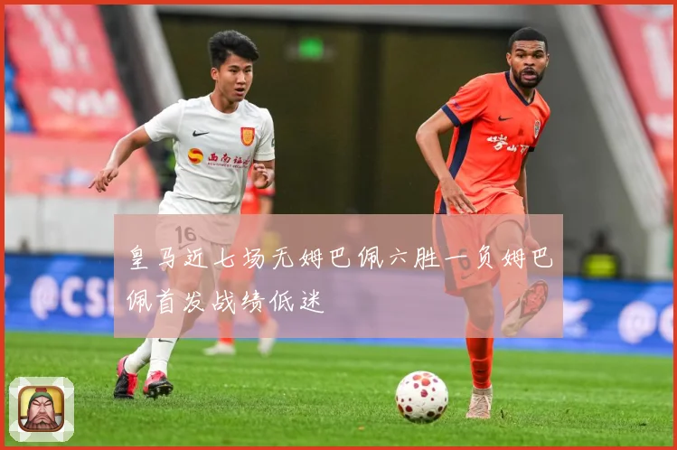 皇马近七场无姆巴佩六胜一负姆巴佩首发战绩低迷
