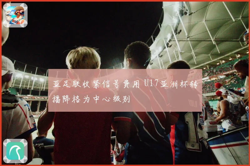 亚足联收紧信号费用 U17亚洲杯转播降格为中心级别