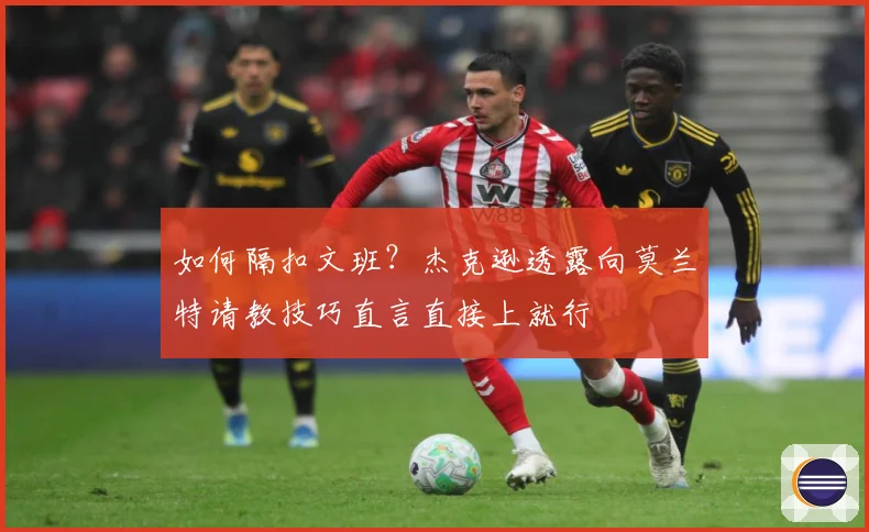 如何隔扣文班？杰克逊透露向莫兰特请教技巧直言直接上就行
