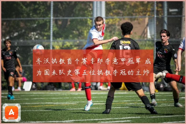 齐沃执教首个赛季即夺意甲冠军 成为国米队史第五位执教夺冠的主帅