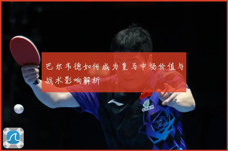 巴尔韦德如何成为皇马中场价值与战术影响解析