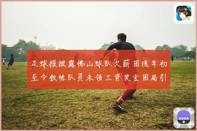 足球报披露佛山球队欠薪困境年初至今教练队员未领工资奖金困局引关注