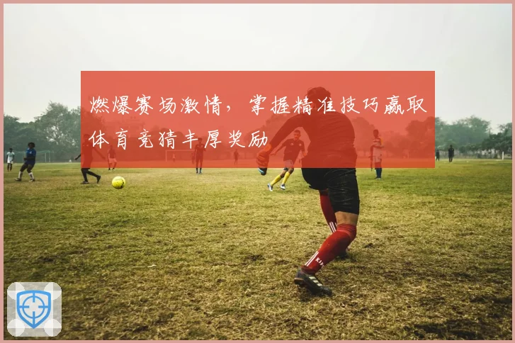 燃爆赛场激情，掌握精准技巧赢取体育竞猜丰厚奖励