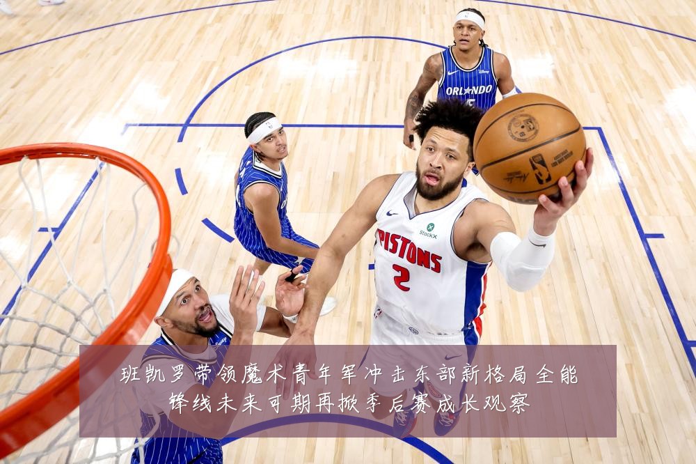 班凯罗带领魔术青年军冲击东部新格局全能锋线未来可期再掀季后赛成长观察